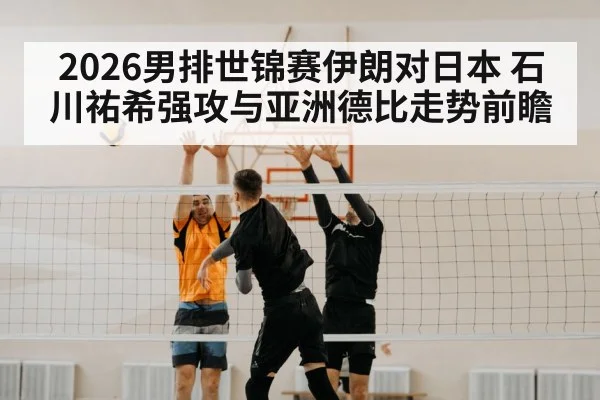 2026男排世锦赛伊朗对日本 石川祐希强攻与亚洲德比走势前瞻